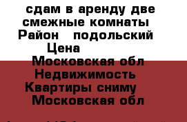 сдам в аренду две смежные комнаты › Район ­ подольский › Цена ­ 15 000 - Московская обл. Недвижимость » Квартиры сниму   . Московская обл.